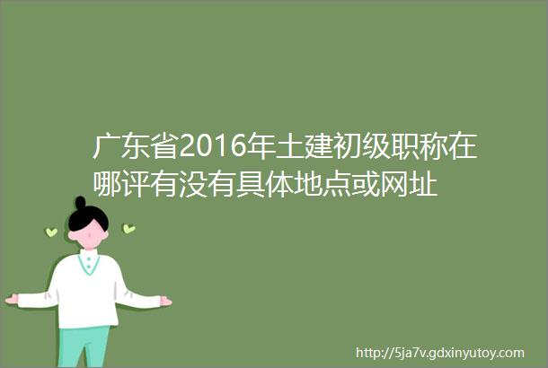 广东省2016年土建初级职称在哪评有没有具体地点或网址